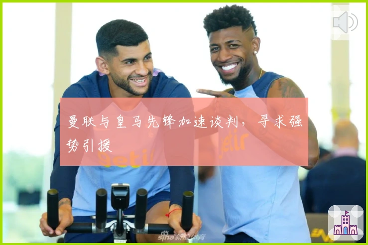 曼联与皇马先锋加速谈判，寻求强势引援