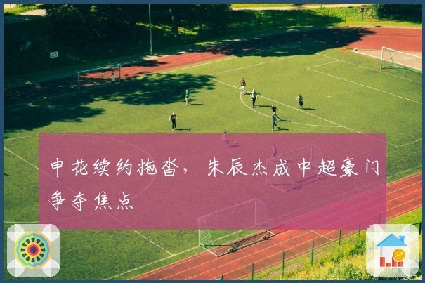 申花续约拖沓，朱辰杰成中超豪门争夺焦点